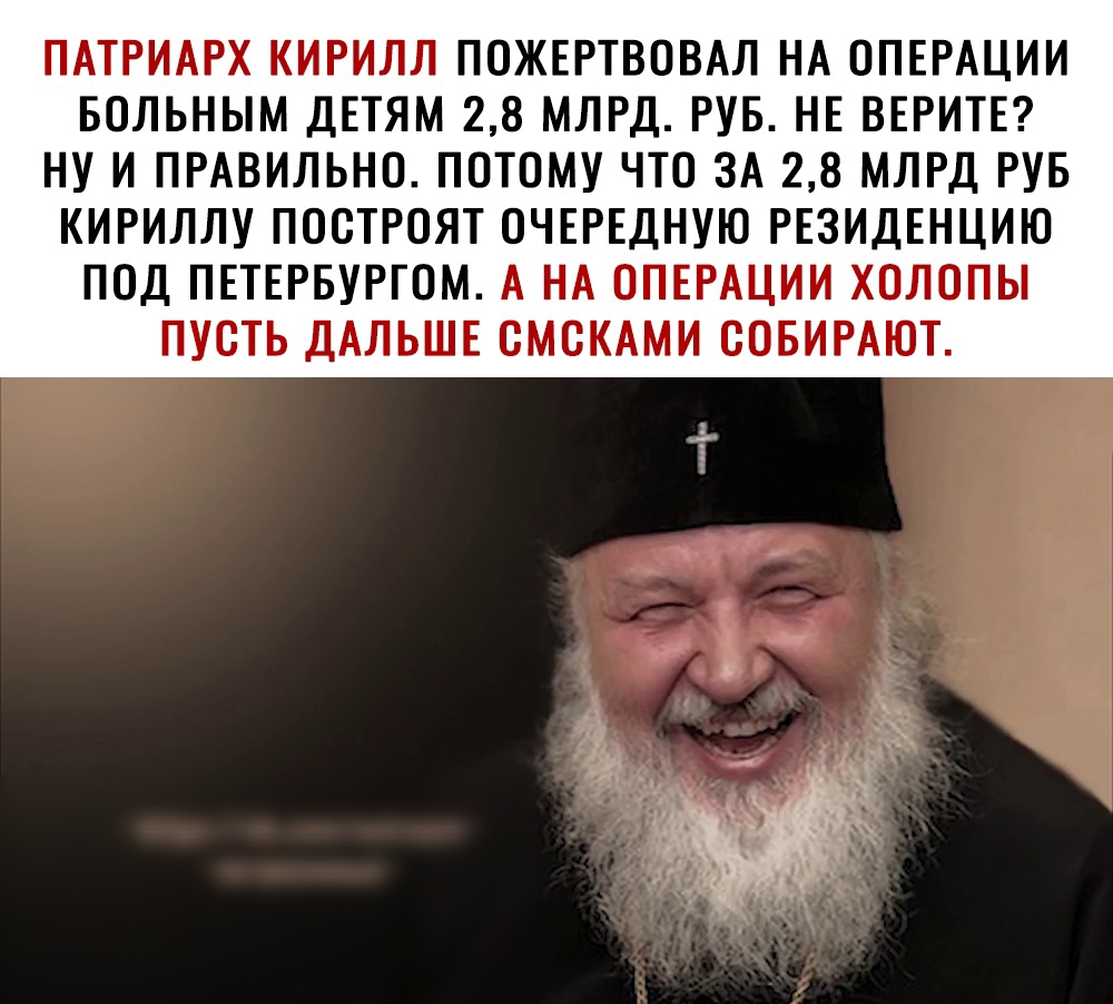 ПАТРИАРХ КИРИЛЛ ПОЖЕРТВОВАЛ НА ОПЕРАЦИИ БОЛЬНЫМ ДЕТЯМ 28 МЛРД РУБ НЕ ВЕРИТЕ НУ И ПРАВИЛЬНО ПОТОМУ ЧТО ЗА 28 МЛРД РУБ КИРИЛЛУ ПООТРОЯТ ОЧЕРЕДНУЮ РЕЗИДЕНЦИЮ ПОД ПЕТЕРБУРГОМ А НА ОПЕРАЦИИ ХОЛОПЫ ПУСТЬ ДАЛЬШЕ ОМОКАМИ ООБИРАЮТ ____