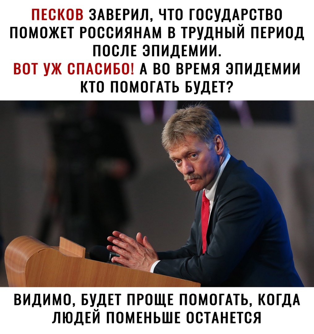 ПЕСКОВ ЗАВЕРИЛ ЧТО ГОСУДАРСТВО ПОМОЖЕТ РОССИЯНАМ В ТРУДНЫИ ПЕРИОД ПОСЛЕ ЭПИДЕМИИ ВОТ УЖ СПАСИБО А ВО ВРЕМЯ ЭПИДЕМИИ КТО ПОМОГАТЬ БУДЕТ ВИДИМО БУ_ДЕТ ПРОЩЕ ПОМОГАТЬ КОГДА ЛЮДЕИ ПОМЕНЬШЕ ОСТАНЕТСЯ