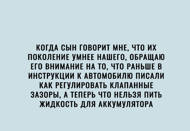 КОГДА СЫН ГОВОРИТ МНЕ ЧТО ИХ ПОКОЛЕНИЕ УМНЕЕ НАШЕГО ОБРАЩАЮ ЕГО ВНИМАНИЕ НА ТО ЧТО РАНЬШЕ В ИНСТРУКЦИИ К АВТОМОБИЛЮ ПИСАЛИ КАК РЕГУЛИРОВАТЬ КЛАПАННЫЕ ЗАЗОРЫ А ТЕПЕРЬ ЧТО НЕЛЬЗЯ ПИТЬ ЖИДКООТЬ ДЛЯ АККУМУЛЯТОРА