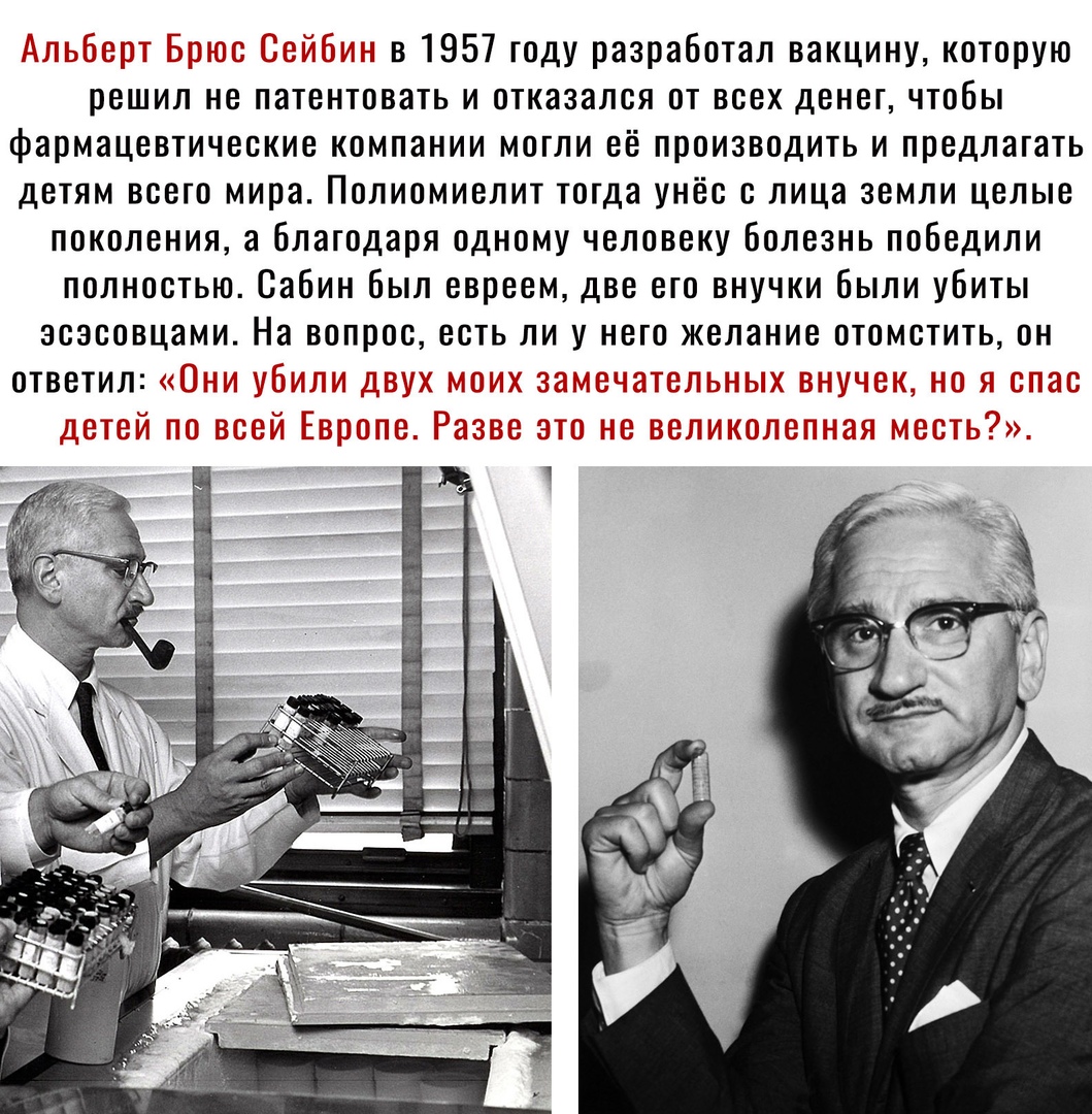_ в 1957 году разработал вакцину которую решил не патентовать и отказался от всех денег чтобы фармацевтические компании могли её производить и предлагать детям всего мира Полиомиелит тотда унёс с лица земли целые поколения а благодаря одному человеку Болезнь победили полностью Сабин Был евреем две его внучки Были убиты зсэсовцами На вопрос есть ли у него желание отомстить он ответил