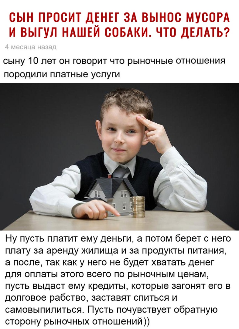 СЫНУ 10 ПЭТ ОН говорит ЧТО рыночные ОТНОШЗНИЯ ПОРОДИЛИ платные УСЛУГИ Ну пусть платит ему деньги а потом берет с него плату за аренду жилища и за продукты питания а после так как у него не будет хватать денег для оплаты этого всего по рыночным ценам пусть выдаст ему кредиты которые загонят его в долговое рабство заставят спиться и самовыпилиться Пусть почувствует обратную сторону рыночных отношени