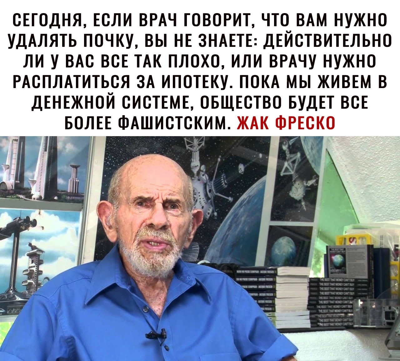 СЕГОДНЯ ЕСЛИ ВРАЧ ГОВОРИТ ЧТО ВАМ НУЖНО УДАЛЯТЬ ПОЧКУ ВЫ НЕ ЗНАЕТЕ ДЕЙСТВИТЕЛЬНО ЛИ У ВАС ВСЕ ТАК ПЛОХО ИЛИ ВРАЧУ НУЖНО РАСПЛАТИТЬСЯ ЗА ИПОТЕКУ ПОКА МЫ ЖИВЕМ В ДЕНЕЖНОЙ СИСТЕМЕ ОБЩЕСТВО БУДЕТ ВСЕ БОЛЕЕ ФАШИСТСКИМ ЖАК ФРЕСКО