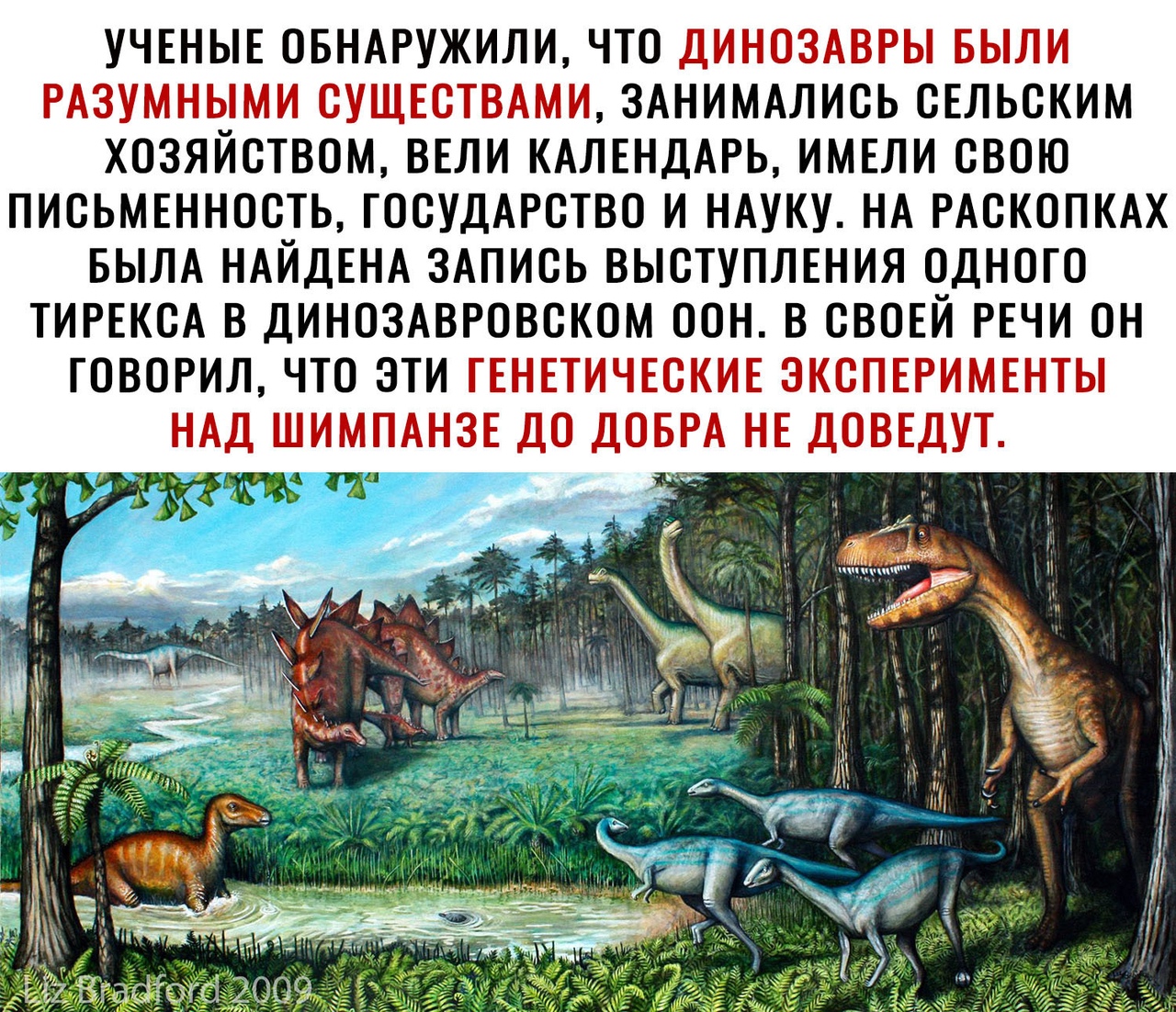 УЧЕНЫЕ ОБНАРУЖИЛИ ЧТО ДИНОЗАВРЫ БЫЛИ РАЗУМНЫМИ СУЩЕСТВАМИ ЗАНИМАЛИСЬ СЕЛЬСКИМ ХОЗЯЙСТВОМ ВЕЛИ КАЛЕНДАРЬ ИМЕЛИ СВОЮ ПИСЬМЕННОСТЬ ГОСУДАРСТВО И НАУКУ НА РАСКОПКАХ БЫЛА НАЙДЕНА ЗАПИСЬ ВЫСТУПЛЕНИЯ ОДНОГО ТИРЕКСА В ДИНОЗАВРОВСКОМ ООН В СВОЕЙ РЕЧИ ОН ГОВОРИЛ ЧТО ЭТИ ГЕНЕТИЧЕСКИЕ ЭКСПЕРИМЕНТЫ НАД ШИМПАНЗЕ ДО ДОБРА НЕ ДОВЕДУТ