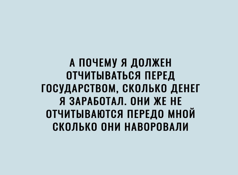 А ПОЧЕМУ Я ДОЛЖЕН ОТЧИТЫВАТЬОЯ ПЕРЕД ГООУДАРСТВОМ СКОЛЬКО ДЕНЕГ Я ЗАРАБОТАЛ ОНИ ЖЕ НЕ ОТЧИТЫВАЮТОЯ ПЕРЕДО МНОЙ СКОЛЬКО ОНИ НАВОРОВАЛИ