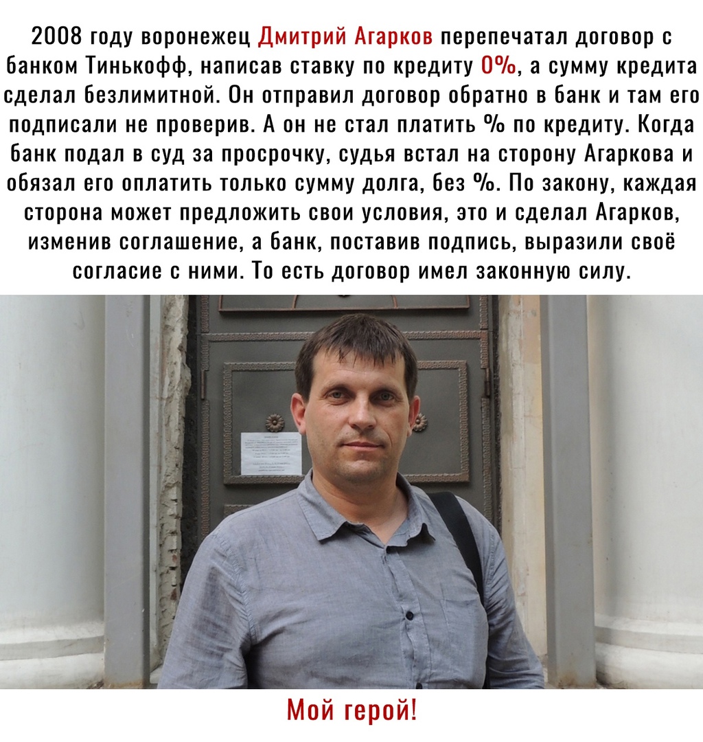 2008 году воронежец Дмитрий Агарков перепечатал договор с банком Тинькофф написав ставку по кредиту 0 а сумму кредита сделал безлимитной Он отправил договор обратно в банк и там его подписали не проверив А он не стал платить по кредиту Когда банк подал в суд за просрочку судья встал на сторону Агаркова и обязал его оплатить только сумму долга без По закону каждая сторона может предложить свои усло