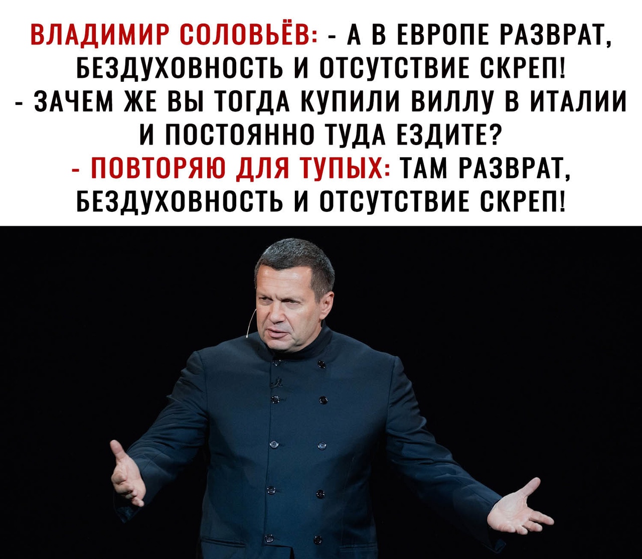 ВЛАДИМИР СОЛОВЬЕВ А В ЕВРОПЕ РАЗВРАТ БЕЗДУХОВНОСТЬ И ОТСУТСТВИЕ СКРЕП ЗАЧЕМ ЖЕ ВЫ ТОГДА КУПИЛИ ВИЛЛУ В ИТАЛИИ И ПОСТОЯННО ТУДА ЕЗДИТЕ ПОВТОРЯЮ ДЛЯ ТУПЫХ ТАМ РАЗВРАТ БЕЗДУХОВНОСТЬ И ОТСУТСТВИЕ СКРЕП