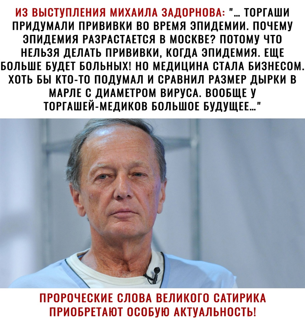 ИЗ ВЫСТУПЛЕНИЯ МИХАИЛА ЗАДОРНОВА ТОРГАШИ ПРИДУМАЛИ ПРИВИВКИ ВО ВРЕМЯ ЭПИДЕМИИ ПОЧЕМУ ЭПИДЕМИЯ РАЗРАСТАЕТСЯ В МОСКВЕ ПОТОМУ ЧТО НЕЛЬЗЯ ДЕЛАТЬ ПРИВИВКИ КОГДА ЭПИДЕМИЯ ЕЩЕ БОЛЬШЕ БУДЕТ БОЛЬНЫХ НО МЕДИЦИНА СТАЛА БИЗНЕСОМ ХОТЬ БЫ КТО ТО ПОДУМАЛ И ОРАВНИЛ РАЗМЕР ДЫРКИ В МАРЛЕ С ДИАМЕТРОМ ВИРУСА ВООБЩЕ У ТОРГАШЕЙ МЕДИКОВ БОЛЬШОЕ БУДУЩЕЕ л ПРОРОЧЕСКИЕ СЛОВА ВЕЛИКОГО САТИРИКА ПРИОБРЕТАЮТ ОСОБУЮ АКТУАЛЬНОСТ