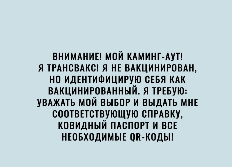 ВНИМАНИЕ МОЙ КАМИНГ АУТ Я ТРАНСВАКС Я НЕ ВАКЦИНИРОВАН НО ИДЕНТИФИЦИРУЮ СЕБЯ КАК ВАКЦИНИРОВАННЫЙ Я ТРЕБУЮ УВАЖАТЬ МОЙ ВЫБОР И ВЫДАТЬ МНЕ СООТВЕТСТВУЮЩУЮ СПРАВКУ КОВИДНЫЙ ПАСПОРТ И ВСЕ НЕОБХОДИМЫЕ ОК КОДЫ