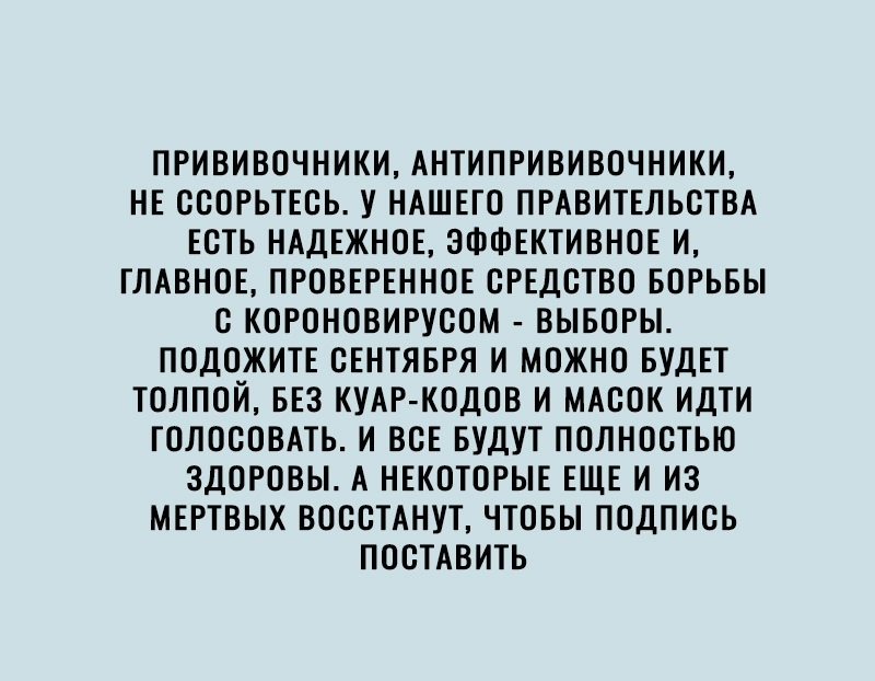 ПРИВИВОЧНИКИ АНТИПРИВИВОЧНИКИ НЕ ССОРЬТЕСЬ У НАШЕГО ПРАВИТЕЛЬСТВА ЕСТЬ НАДЕЖНОЕ ЭФФЕКТИВНОЕ И ГЛАВНОЕ ПРОВЕРЕННОЕ СРЕДСТВО БОРЬБЫ С КОРОНОВИРУСОМ ВЫБОРЫ ПОДОЖИТЕ СЕНТЯБРЯ И МОЖНО БУДЕТ ТОЛПОЙ БЕЗ КУАР КОДОВ И МАСОК ИДТИ ГОЛОСОВАТЬ И ВСЕ БУДУТ ПОЛНОСТЬЮ ЗДОРОВЫ А НЕКОТОРЫЕ ЕЩЕ И ИЗ МЕРТВЫХ ВОССТАНУТ ЧТОБЫ ПОДПИСЬ ПОСТАВИТЬ