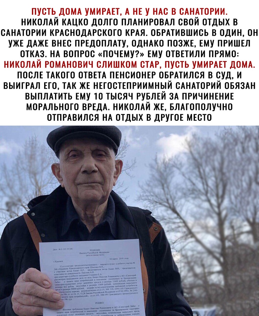 ПУСТЬ ДОМА УМИРАЕТ А НЕ У НАС В САНАТОРИИ НИКОЛАЙ КАЦКО ДОЛГО ПЛАНИРОВАЛ СВОЙ ОТДЫХ В САНАТОРИИ КРАСНОДАРСКОГО КРАЯ ОБРАТИВШИСЬ В ОДИН ОН УЖЕ ДАЖЕ ВНЕС ПРЕДОПЛАТУ ОДНАКО ПОЗЖЕ ЕМУ ПРИШЕЛ ОТКАЗ НА ВОПРОС ПОЧЕМУ ЕМУ ОТВЕТИЛИ ПРЯМО НИКОЛАЙ РОМАНОВИЧ СЛИШКОМ СТАР ПУСТЬ УМИРАЕТ ДОМА ПОСЛЕ ТАКОГО ОТВЕТА ПЕНСИОНЕР ОБРАТИЛСЯ В СУД И ВЫИГРАЛ ЕГО ТАК ЖЕ НЕГОСТЕПРИИМНЫЙ САНАТОРИЙ ОБЯЗАН ВЫПЛАТИТЬ ЕМУ ТО ТЫСЯ