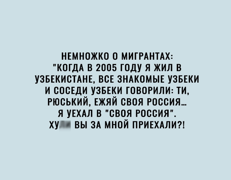 НЕМНОЖКО 0 МИГРАНТАХ КОГДА В 2005 ГОДУ Я ЖИЛ В УЗБЕКИСТАНЕ ВСЕ ЗНАКОМЫЕ УЗБЕКИ И СОСЕДИ УЗБЕКИ ГОВОРИЛИ ТИ РЮСЬКИЙ ЕЖЯЙ СВОЯ РОССИЯ Я УЕХАЛ В СВОЯ РОССИЯ ХУЧО ВЫ ЗА МНОЙ ПРИЕХАЛИ