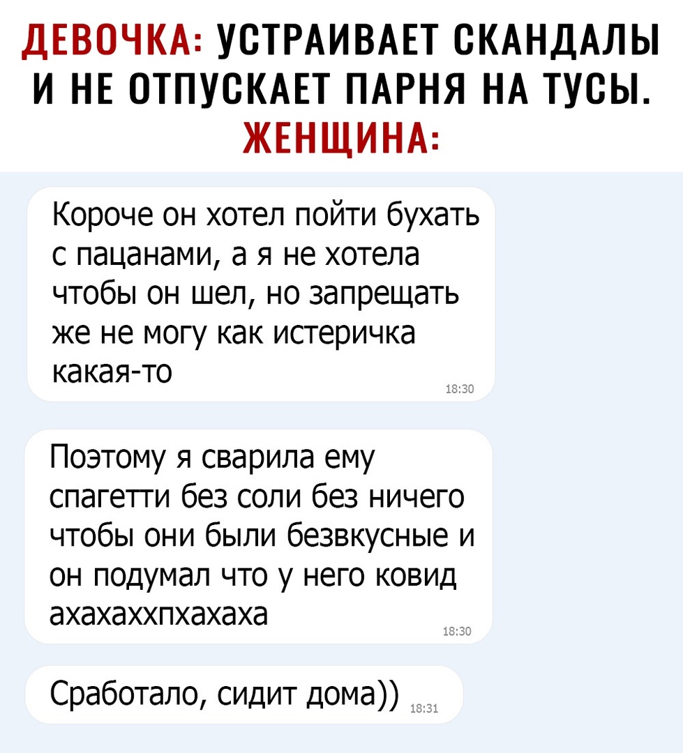 ДЕВОЧКА УСТРАИВАЕТ СКАНДАЛЫ И НЕ ОТПУСКАЕТ ПАРНЯ НА ТУСЫ ЖЕНЩИНА Короче он хотел пойти бухать с пацанами а я не хотела чтобы он шел но запрещать же не могу как истеричка какая то Поэтому я сварипа ему спагетги без соли без ничего чтобы они были безвкусные и ОН ПОДУМдЛ ЧТО у НЕГО КОВИД аХЭХЭХХПХдХдХд Сработало сидит дома