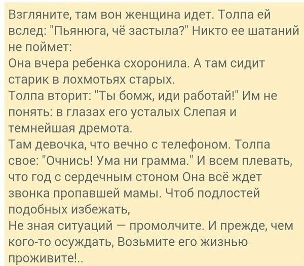 Взгляните там вон женщина идет Толпа ей вслед Пьянюга чё застыла Никто ее шатаний не поймет Она вчера ребенка схоронипа А там сидит старик в похмотьях старых Толпа вторит Ты бомж иди работай Им не понять в глазах его усталых Слепая и темнейшая дремота Там девочка что вечно с телефоном Толпа свое Очнись Ума ни грамма И всем плевать что год сердечным стоном Она всё ждет звонка пропавшей мамы Чтоб по