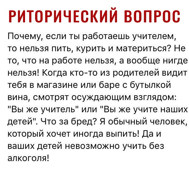 РИТОРИЧЕСКИЙ ВОПРОС Почему если ты работаешь учителем то нельзя пить курить и материться Не то что на работе нельзя а вообще нигде нельзя Когда кто то из родителей видит тебя в магазине или баре с бутылкой вина смотрят осуждающим взглядом Вы же учитель или Вы же учите наших детей Что за бред Я обычный человек который хочет иногда выпить Да и ваших детей невозможно учить без алкоголя