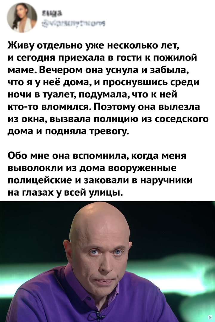 ЦЪ Живу отдельно уже несколько лет и сегодня приехала в гости к пожилой маме Вечером она уснула и забыла что я у неё дома и проснувшись среди ночи в туалет подумала что к ней кто то вломился Поэтому она вылезла из окна вызвала полицию из соседского дома и подняла тревогу Обо мне она вспомнила когда меня выволокли из дома вооруженные полицейские и заковали в наручники на глазах у всей улицы