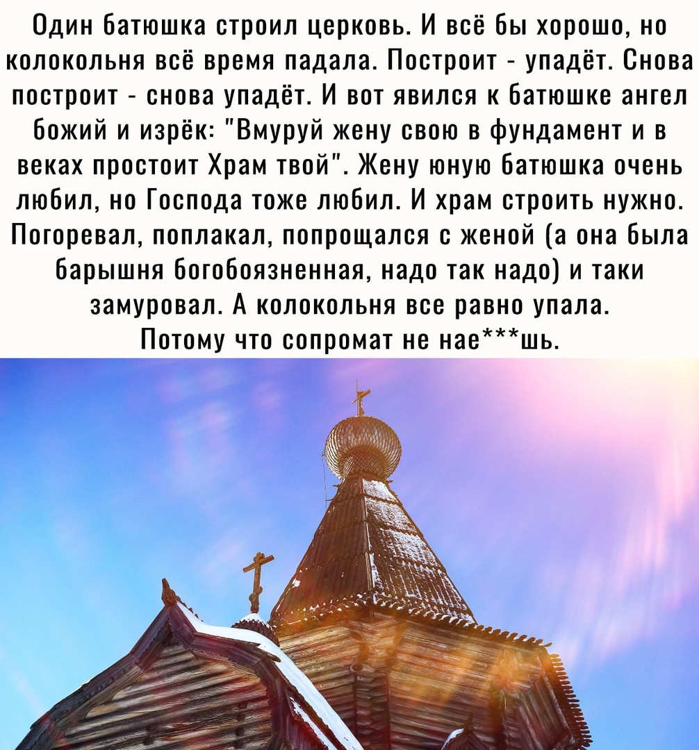 Один батюшка строил церковь И всё бы хорошо но колокольня всё время падала Построит упадёт Снова построит снова упадёт И вот явился к батюшке ангел Божий и изрёк Вмуруй жену свою в фундамент и в веках простоит Храм твой Жену юную Батюшка очень любил но Господа тоже любил И храм строить нужно Поторевал поплакал попрощался с женой а она была барышня ботобоязненная надо так надо и таки замуровал А ко