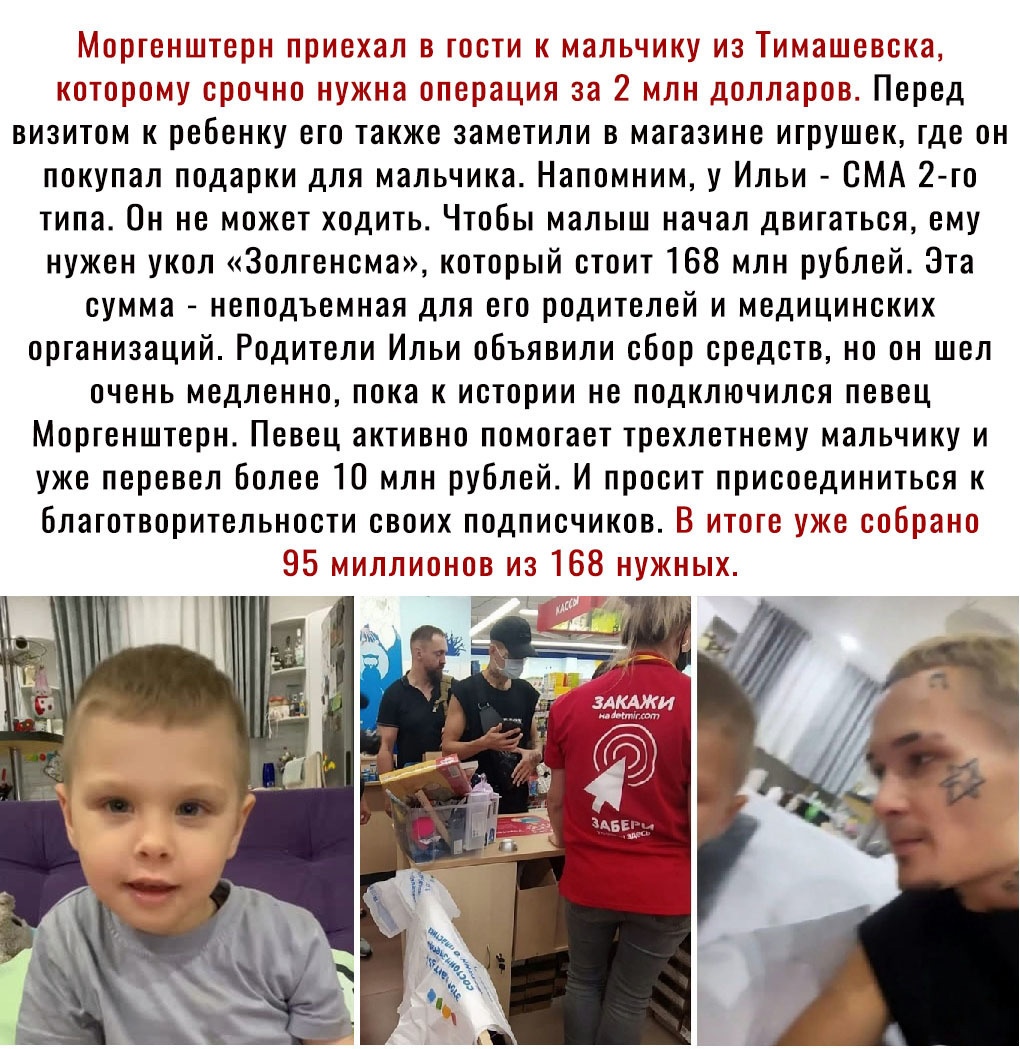 Моргенштерн приехал в гости к мальчику из Тимашевска которому срочно нужна операция за 2 млн долларов Перед визитом к ребенку его также заметили в магазине игрушек где он покупал подарки для мальчика Напомним у Ильи СМА 2 го типа Он не может ходить Чтобы малыш начал двигаться ему нужен укол Золгенсма который стоит 168 млн рублей Эта сумма неподьемная для его родителей и медицинских организаций Род