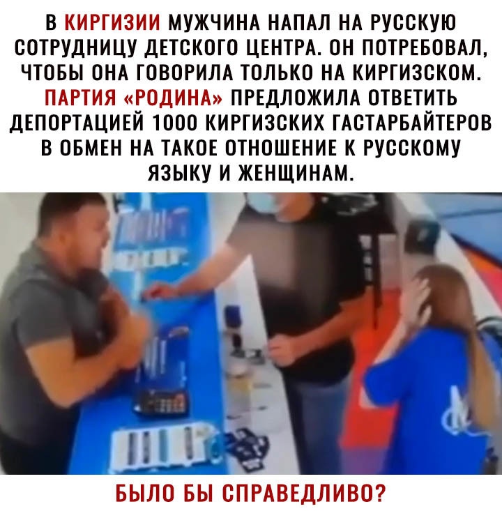 В КИРГИЗИИ МУЖЧИНА НАПАЛ НА РУССКУЮ СОТРУДНИЦУ ДЕТСКОГО ЦЕНТРА ОН ПОТРЕБОВАЛ ЧТОБЫ ОНА ГОВОРИЛА ТОЛЬКО НА КИРГИЗСКОМ ПАРТИЯ РОДИНА ПРЕДЛОЖИЛА ОТВЕТИТЬ ДЕПОРТАЦИЕЙ ТООО КИРГИЗСКИХ ГАСТАРБАИТЕРОВ В ОБМЕН НА ТАКОЕ ОТНОШЕНИЕ К РУССКОМУ ЯЗЫКУ И ЖЕНЩИНАМ БЫЛО БЫ СПРАВЕДЛИВО