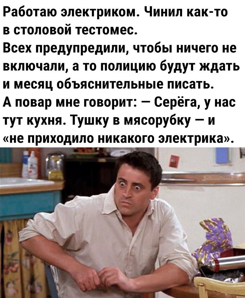 Работаю электриком Чинил как то в столовой тестомес Всех предупредили чтобы ничего не включали а то полицию будут ждать и месяц объяснительные писать А повар мне говорит Серёга у нас тут кухня Тушку в мясорубку и не приходило никакого электрика