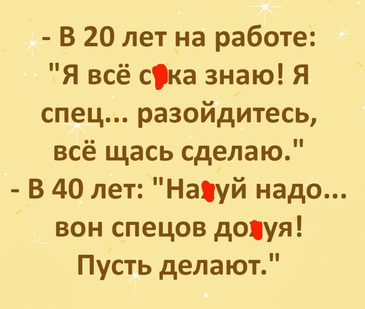 В 20 лет на работе Я всё ска знаю Я спец разойдитесь всё щась сделаю В 40 лет Нахуй надо вон спецов дояуя Пусть делают