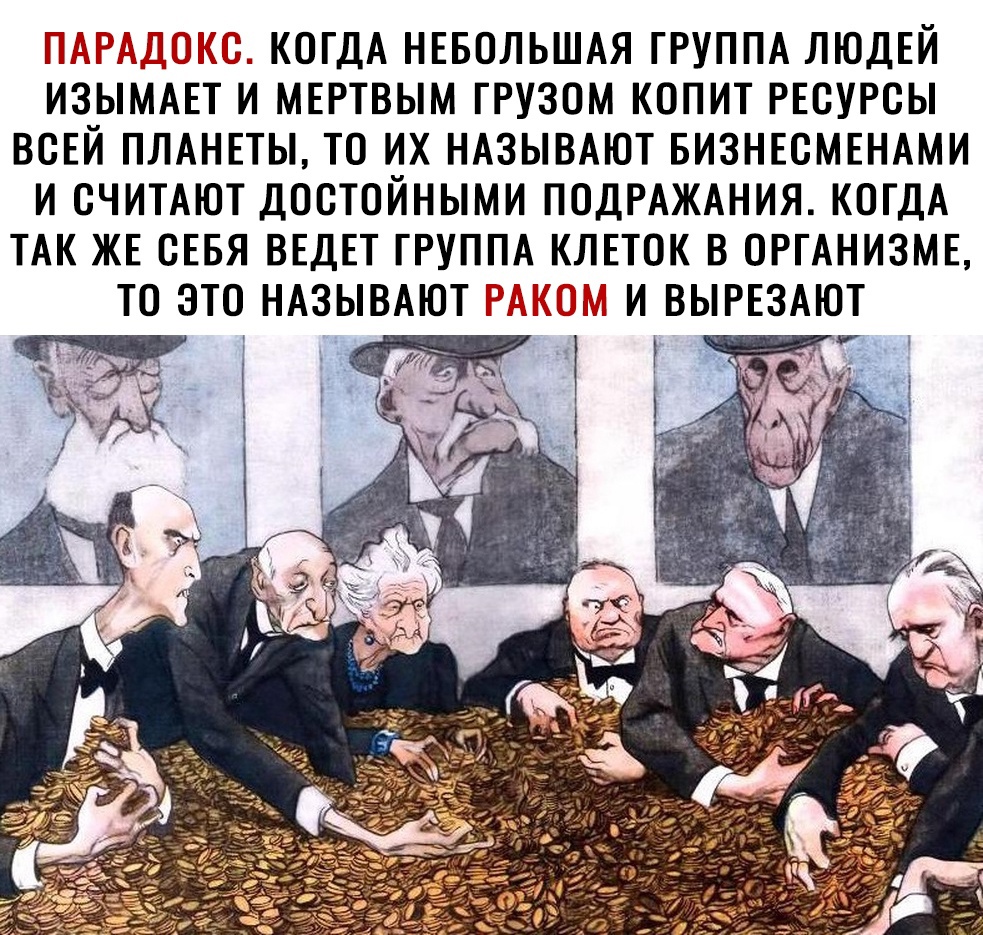 П КОГДА НЕБОЛЬШАЯ ГРУППА ЛЮДЕЙ ИЗЫМАЕТ К МЕРТВЫМ ГРУЗОМ КОПИТ РЕСУРСЫ ВСЕЙ ПЛАНЕТЫ ТО ИХ НАЗЫВАЮТ БИЗНЕСМЕНАМИ И СЧИТАЮТ ДОСТОЙНЫМИ ПОДРАЖАНИЯ КОГДА ТАК ЖЕ СЕБЯ ВЕДЕТ ГРУППА КЛЕТОК В ОРГАНИЗМЕ ТО ЭТО НАЗЫВАЮТ И ВЫРЕЗАЮТ