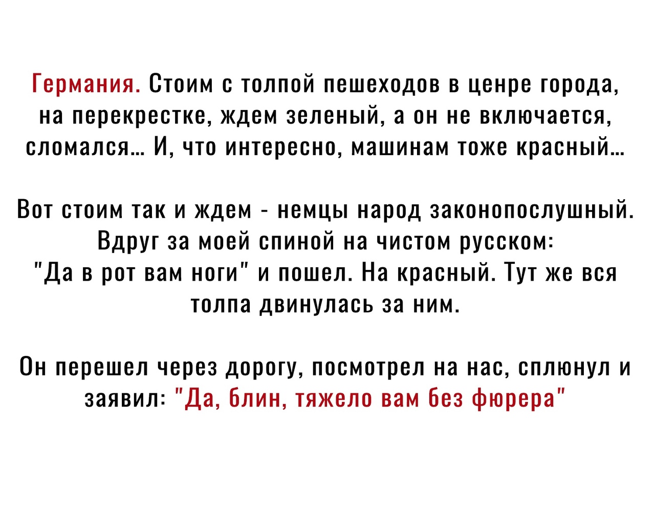 Германия Стоим с толпой пешеходов в ценре города на перекрестке ждем зеленый а он не включается сломался И что интересно машинам тоже красный Вот стоим так и ждем немцы народ законопослушный Вдруг за моей спиной на чистом русском Да в рот вам ноги и пошел На красный Тут же вся толпа двинулась за ним Он перешел через дорогу посмотрел на нас сплюнул и заявил Да Блин тяжело вам Без фюрера