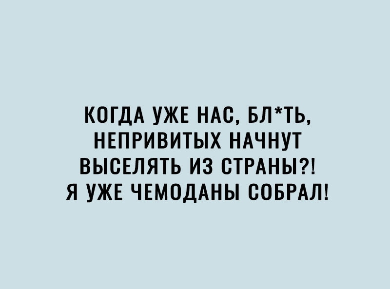 КОГДА УЖЕ НАС БЛТЬ НЕПРИВИТЫХ НАЧНУТ ВЬЮЕЛЯТЬ ИЗ СТРАНЫ Я УЖЕ ЧЕМОДАНЫ СОБРАЛ