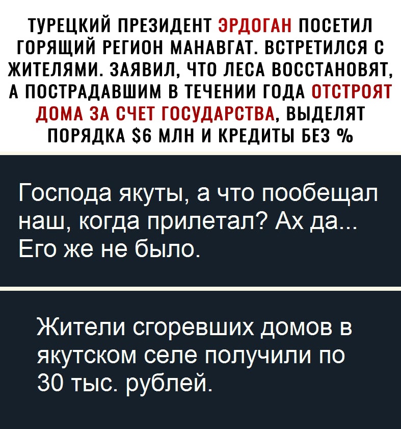 ТУРЕЦК_ИЙ ПРЕЗИДЕНТ ЭРДОГАН ПОСЕТИЛ ГОРЯЩИИ РЕГИОН МАНАВГАТ ВСТРЕТИЛСЯ С ЖИТЕЛЯМИ 3АЯВИЛ ЧТО ЛЕСА ВОССТАНОВЯТ А ПОСТРАДАВШИМ В ТЕЧЕНИИ ГОДА ОТСТРОЯТ ДОМА ЗА СЧЕТ ГОСУДАРСТВА ВЫДЕЛЯТ ПОРЯДКА 6 МЛН И КРЕДИТЫ БЕЗ Господа якуты а что пообещал наш когда прилетал Ах да Его же не было Жители сгоревших домов в якутском селе получили по 30 тыс рублей