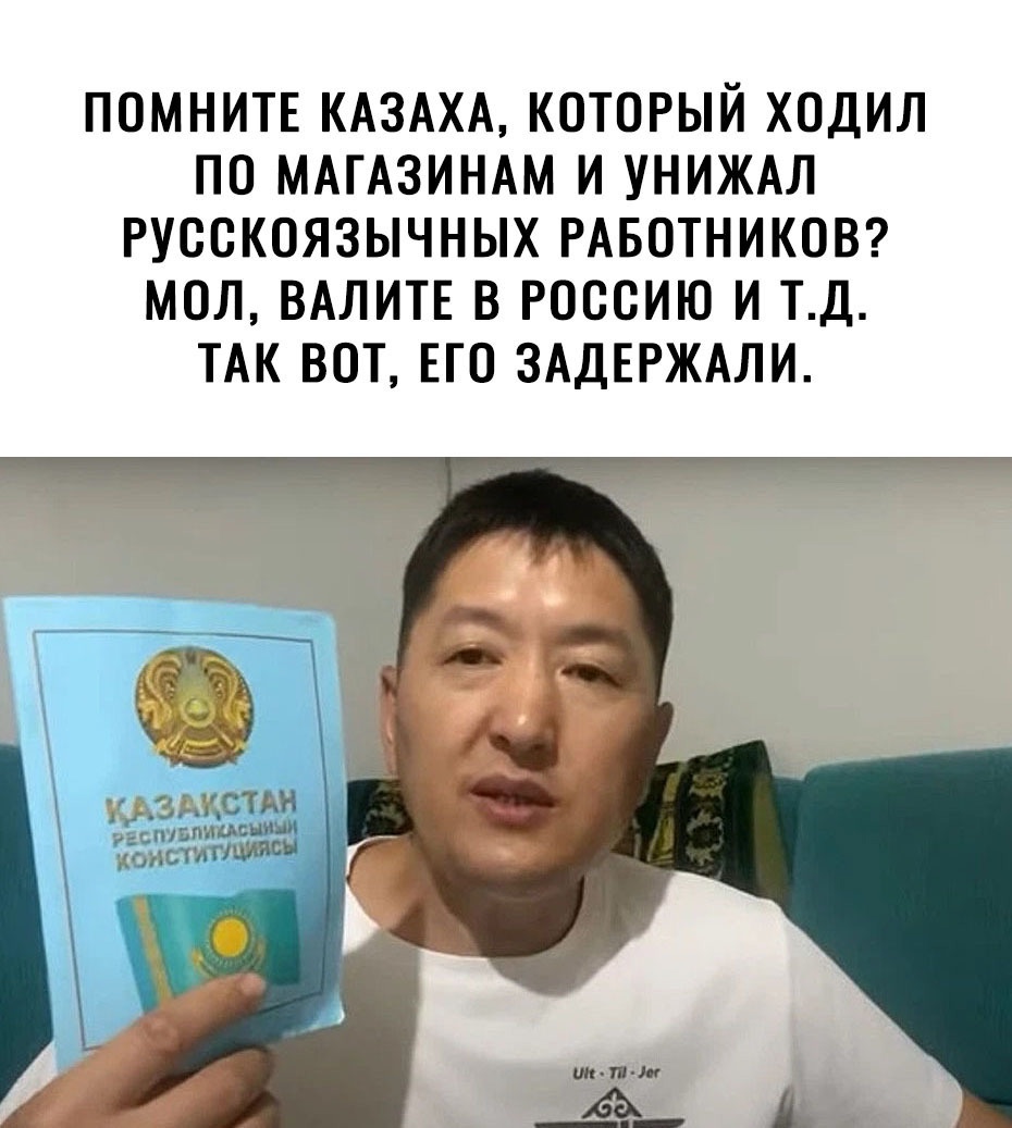 ПОМНИТЕ КАЗАХА КОТОРЫЙ ХОДИЛ ПО МАГАЗИНАМ И УНИЖАЛ РУООКОЯЗЫЧНЫХ РАБОТНИКОВ МОЛ ВАЛИТЕ В РОССИЮ И ТД ТАК ВОТ ЕГО ЗАДЕРЖАЛИ