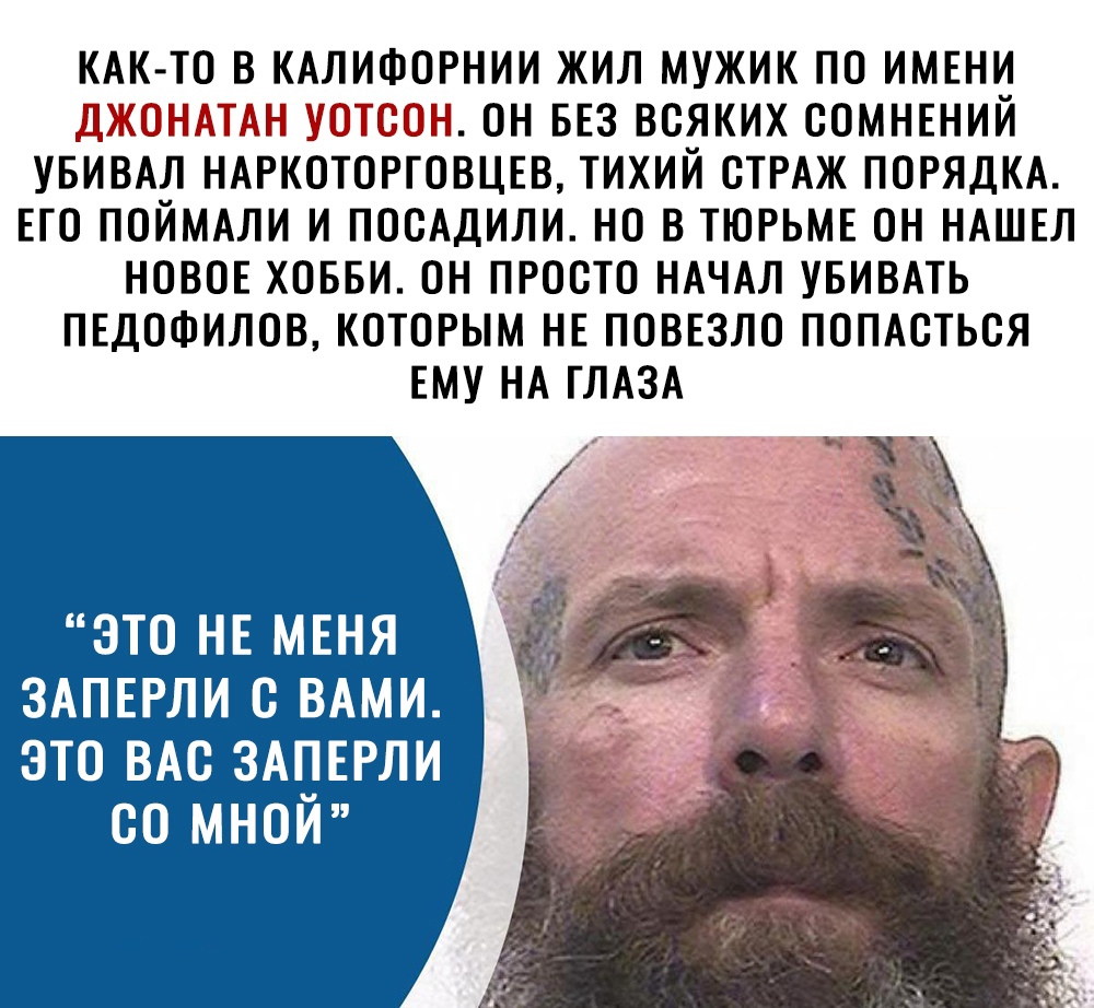 КАК ТО в КАЛИФОРНИИ жил мужик по ИМЕНИ 5_ т он БЕЗ всяких СОМНЕНИЙ увивдл НАРКОТОРГОВЦЕВ тихий СТРАЖ ПОРЯДКА Его поймми и посАдили но в ТЮРЬМЕ он НАШЕЛ НОВОЕ ховви он просто НАЧАЛ увивмь ПЕДОФИЛОВ которым НЕ ПОВЕЗЛО поптться ЕМУ НА ГЛАЗА ЭТО НЕ МЕНЯ ЗАПЕРЛИ С ВАМИ ЭТО ВАС 3А__ЕРЛИ 00 МНОИ