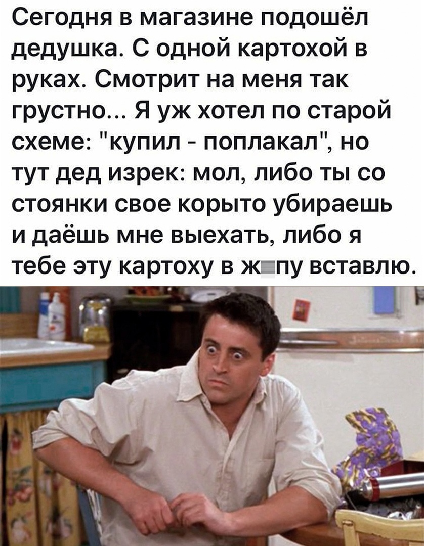 Сегодня в магазине подошёл дедушка С одной картохой в руках Смотрит на меня так грустно Я уж хотел по старой схеме купил поплакал но тут дед изрек мол либо ты со стоянки свое корыто убираешь и даёшь мне выехать либо я тебе эту картоху в жпу вставлю і
