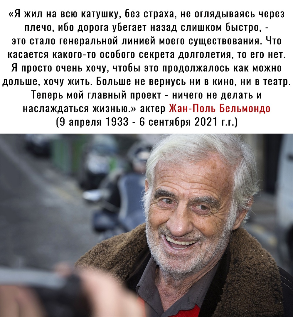 Я жил на всю катушку без страха не оглядываясь через плечо ибо дорога убегает назад слишком быстро это стало генеральной линией моего существования Что касается какого то особого секрета долголетия то его нет Я просто очень хочу чтобы это продолжалось как можно дольше хочу жить Больше не вернусь ни в кино ни в театр Теперь мой главный проект ничего не делать и наслаждаться жизнью актер Жан Поль Бе
