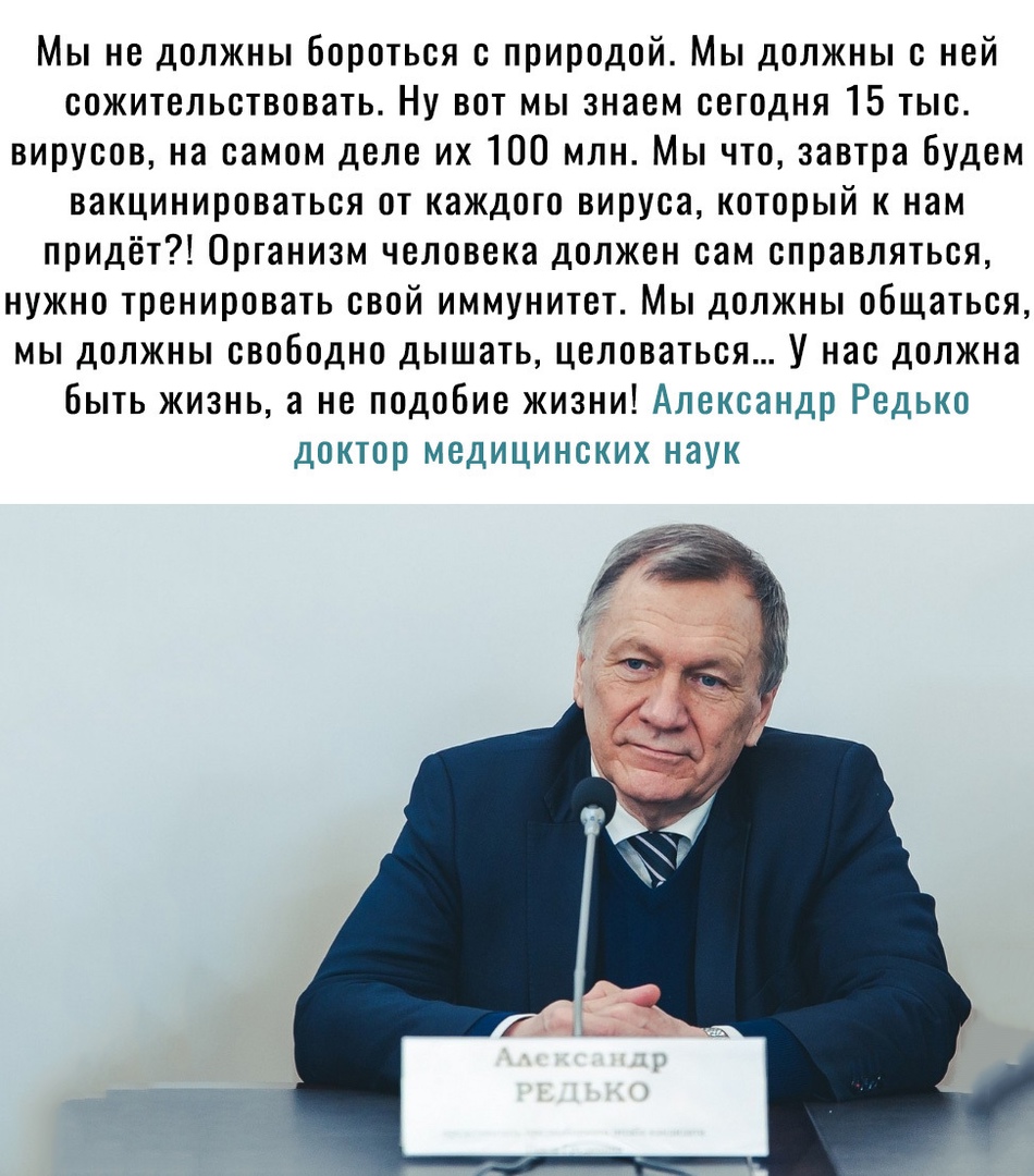 Мы не должны бороться с природой Мы должны с ней сожительствовать Ну вот мы знаем сегодня 15 тыс вирусов на самом деле их 100 млн Мы что завтра будем вакцинироваться от каждого вируса который к нам придёт Организм человека должен сам справляться нужно тренировать свой иммунитет Мы должны общаться мы должны свободно дышать целоваться У нас должна быть жизнь а не подобие жизни Александр Редько докто