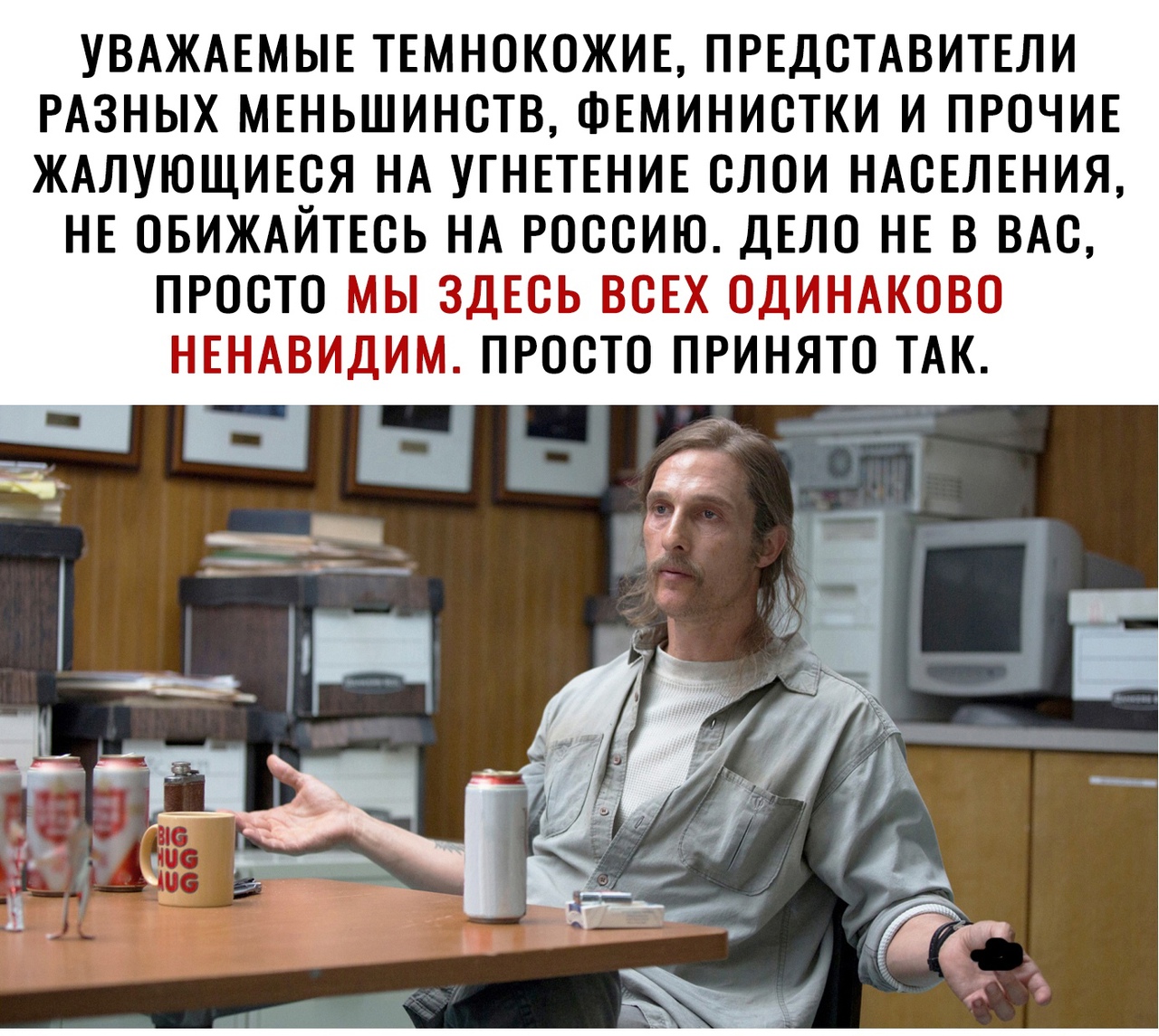 УВАЖАЕМЫЕ ТЕМНОКОЖИЕ ПРЕДСТАВИТЕЛИ РАЗНЫХ МЕНЬШИНСТВ ФЕМИНИСТКИ И ПРОЧИЕ ЖАЛУЮЩИЕСЯ НА УГНЕТЕНИЕ СЛОИ НАСЕЛЕНИЯ НЕ ОБИЖАЙТЕСЬ НА РОССИЮ ДЕЛО НЕ В ВАС ПРОСТО МЫ ЗДЕСЬ ВСЕХ ОДИНАКОВО НЕНАВИДИМ ПРОСТО ПРИНЯТО ТАК