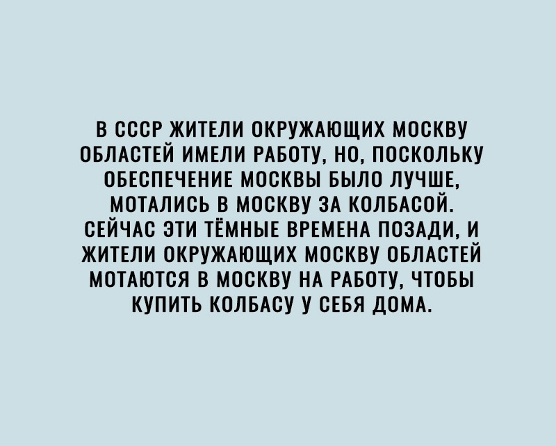 В СССР ЖИТЕЛИ ОКРУЖАЮЩИХ МОСКВУ ОБЛАСТЕЙ ИМЕЛИ РАБОТУ НО ПОСКОЛЬКУ ОБЕСПЕЧЕНИЕ МОСКВЫ БЫЛО ЛУЧШЕ МОТАЛИСЬ В МОСКВУ ЗА КОЛБАСОЙ СЕЙЧАС ЭТИ ТЕМНЫЕ ВРЕМЕНА ПОЗАДИ И ЖИТЕЛИ ОКРУЖАЮЩИХ МОСКВУ ОБЛАСТЕЙ МОТАЮТСЯ В МОСКВУ НА РАБОТУ ЧТОБЫ КУПИТЬ КОЛБАСУ У СЕБЯ ДОМА