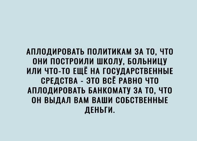 АПЛОДИРОВАТЬ ПОЛИТИКАМ ЗА ТО ЧТО ОНИ ПОСТРОИЛИ ШКОЛУ БОЛЬНИЦУ ИЛИ ЧТО ТО ЕЩЁ НА ГОСУДАРСТВЕННЫЕ СРЕДСТВА ЭТО ВСЁ РАВНО ЧТО АПЛОДИРОВАТЬ БАНКОМАТУ ЗА ТО ЧТО ОН ВЫДАЛ ВАМ ВАШИ СОБСТВЕННЫЕ ДЕНЬГИ