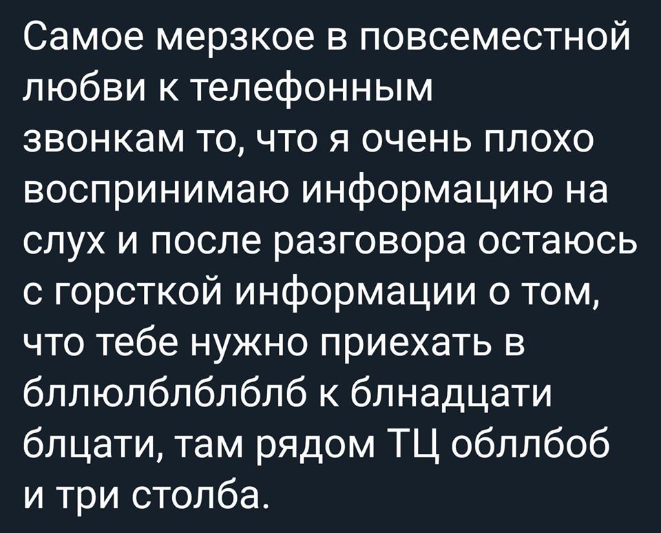 Самое мерзкое в повсеместной любви к телефонным звонкам то что я очень плохо воспринимаю информацию на слух и после разговора остаюсь с горсткой информации о том что тебе нужно приехать в бллюлблблблб к блнадцати блцати там рядом ТЦ обллбоб и три столба