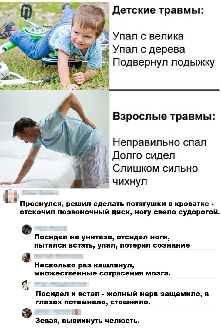 детские травмы Упал с велика Упал с дерева Подвернуп лодыжку Взрослые травмы Неправильно спал Долго сидел Слишком сильно чихнул Проснулся решил сделать лотягушки в кроватке отскочил ПоЗвоиочиьй диск ногу свело судорогой Посидеп на УНИТЁЗЕ отсидел НОГИ пытался встать упал потерял сознание Несколько раз кашпяиуп МНОЖЕСТВЕННЬЕ СОТРЯСВНИЯ МОЗГЗ Посидеп И встал жопный нерв ЭЗЩЕМИПО В глазах потемнело С