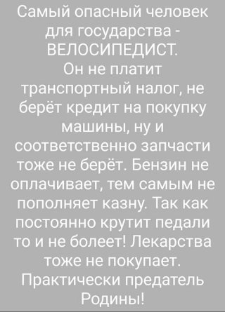 Самый опасный человек для государства ВЕЛОСИПЕДИСТ Он не платит транспортный налог не берёт кредит на покупку МЭШИНЫ Ну И соответственно запчасти тоже не берёт Бензин не оплачивает тем самым не ПОПОПНЯЭТ казну так как постоянно крутит педали то и не болеет Лекарства тоже не покупает Практически предатель Родины