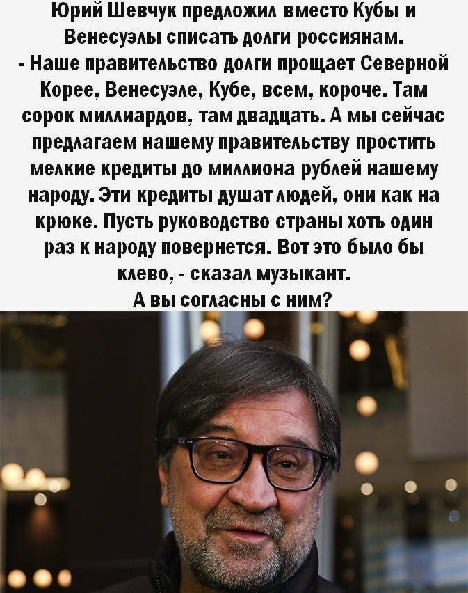 Юрий Шевчук предложил вместо Кубы и Венесуэлы списать долги россиянам Наше правительство долги прощает Северной Корее Венесуэле Кубе всем короче Там сорок миллиардов там двадцать А мы сейчас предлагаем нашему правительству простить мелкие кредиты до миллиона рублей нашему народу Эти кредиты душат людей они как на крюке Пусть руководство страны хоть один раз к народу повернется Вот это было бы клев