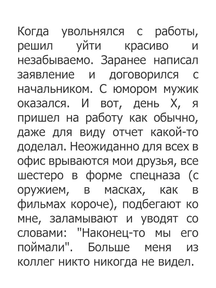 Когда увольнялся с работы решил уйти красиво и незабываемо Заранее написал заявление и договорился с начальником С юмором мужик оказался И вот день Х я пришел на работу как обычно даже для виду отчет какойто доделал Неожиданно для всех в офис врываются мои ДРУЗЬЯ все шестеро в форме спецназа с оружием в масках как в фильмах короче подбегают ко мне заламывают и уводят со словами Наконецто мы его по