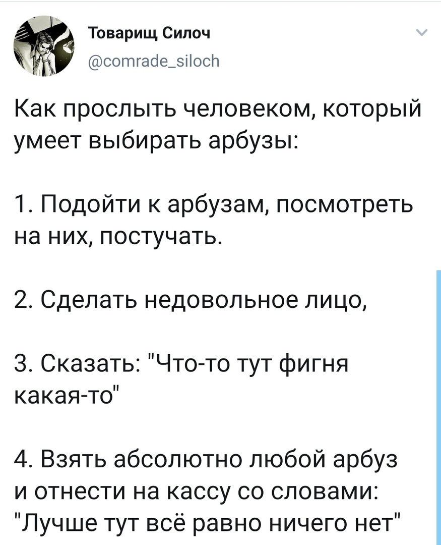 Г Товарищ Сипоч сотгасіе_зіосл Как прослыть человеком который умеет выбирать арбузы 1 Подойти к арбузам посмотреть на них постучать 2 Сделать недовольное лицо 3 Сказать Что то тут фигня ка кая то 4 Взять абсолютно любой арбуз и отнести на кассу со словами Лучше тут всё равно ничего нет