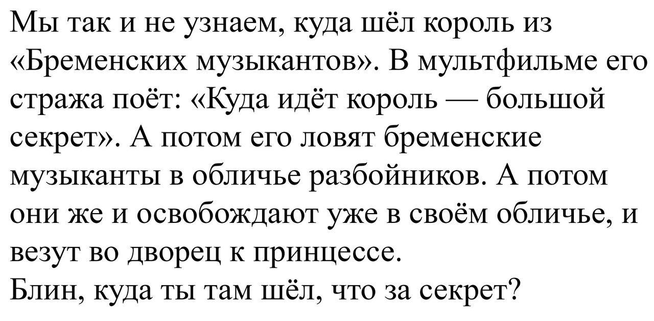 МЫ так И не узнаем куда шёл король из Бременских музыкантов В мультфильме его стража поёт Куда идёт король большой секрет А потом его ловят бременские музыканты в обличье разбойников А потом они же и освобождают уже в своём обличье и везут во Дворец к принцессе Блин куда ты там шёл что за секрет