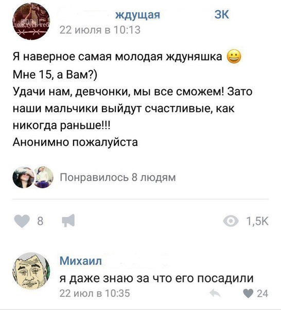 Ждущая ЗК 22 июля 51013 Я наверное самая молодая ждуняшка 9 Мне 15 а Вам Удачи нам девчонки мы все сможем Зато наши мальчики выйдут счастливые как никогда раньше Анонимно пожалуйста 92 Понравилось 8 людям В 15К Михаил Я даже знаю за ЧТО его ПОСЗДИПИ 22июпв035 чи