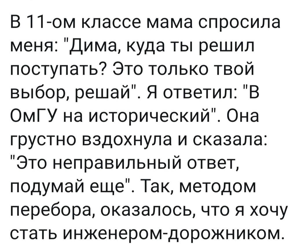 В 11 ом классе мама спросила меня Дима куда ты решил поступать Это только твой выбор решай Я ответил В ОмГУ на исторический Она грустно вздохнула и сказала Это неправильный ответ подумай еще Так методом перебора оказалось что я хочу стать инженером дорожником