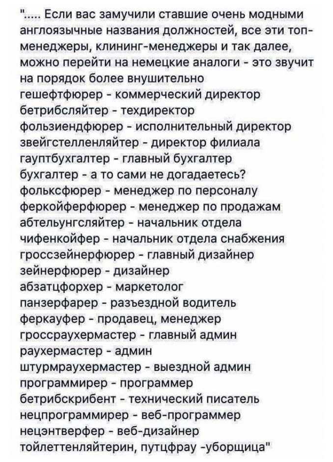 Если вас замучили ставшие очень модными англоязычные названия должностей все эти топ менеджеры клининг менеджеры и так далее можно перейти на немецкие аналоги это звучит на порядок более внушительно гешефтфюрер коммерческий директор бетрибсляйтер техдиректор фопьзиендфюрер исполнительный директор звейгстелленляйтер директор филиала гауптбухгалтер главный бухгалтер бухгалтер а то сами не догадаетес