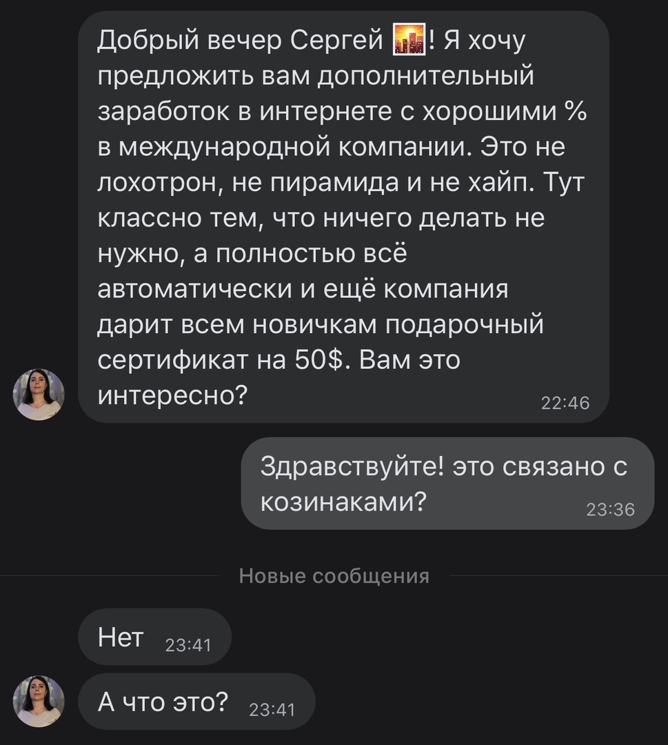 Добрый вечер Сергей Я хочу предложить вам дополнительный заработок в интернете с хорошими в международной компании Это не лохотрон не пирамида и не хайп Тут классно тем что ничего делать не нужно а полностью всё автоматически и ещё компания дарит всем новичкам подарочный сертификат на 50 Вам это интересно 2246 Здравствуйте это связано с козинаками 2336 Новые сообщения Нет 2341 А что это 2341