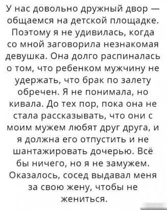 У нас довольно дружный двор общаемся на детской площадке Поэтому я не удивилась когда со мной заговорила незнакомая девушка Она долго распиналась томчто ребенком мужчину не удержать что брак по запету обречен Я не понимала но кивала До тех пор пока она не стала рассказывать что они с моим мужем любят друг друга и я должна его отпустить и не шантажировать дочерью Все бы ничего но я не замужем Оказа