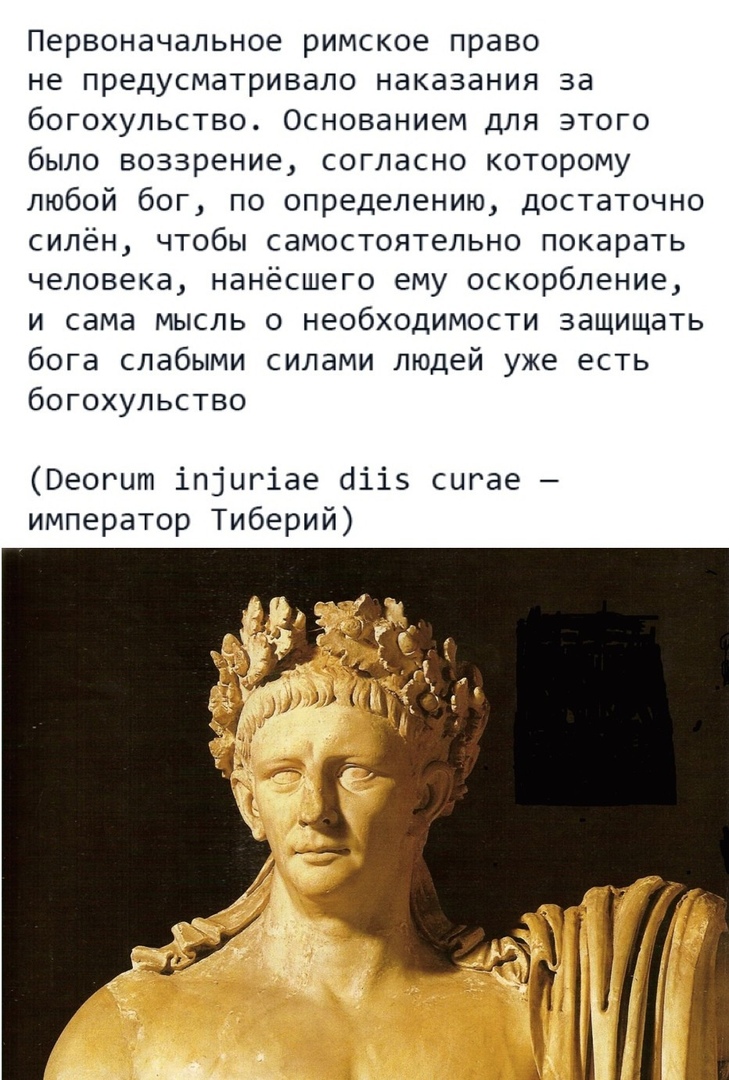 Первоначальное римское право не предусматривало наказания за богохульство Основанием для этого было воззрение согласно которому любой бог по определению достаточно силён чтобы самостоятельно покарать человека нанёсшего ему оскорбление и сама мысль о необходимости защищать бога слабыми силами людей уже есть богохульство Веогцт іпіцгіае аііэ сигае император Тиберий