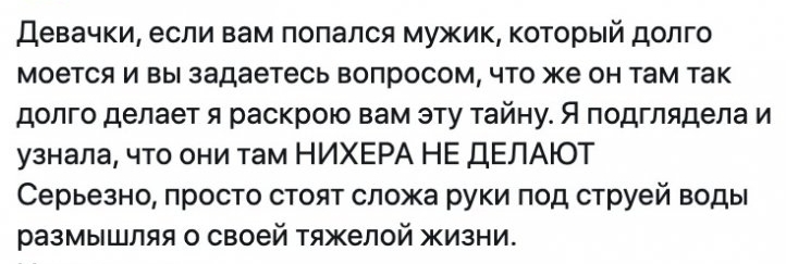 Девачки если вам попался мужик который долго моется и вы задаетесь вопросом что же он там так долго делает я раскрою вам эту тайну Я подглядела и узнала что они там НИХЕРА НЕ ДЕЛАЮТ Серьезно просто стоят сложа руки под струей воды размышляя о своей тяжелой жизни
